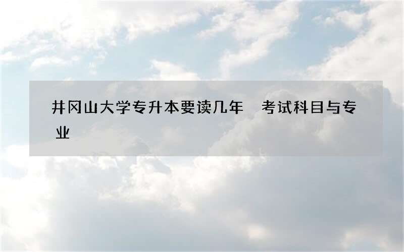 井冈山大学专升本要读几年 考试科目与专业